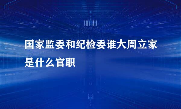 国家监委和纪检委谁大周立家是什么官职