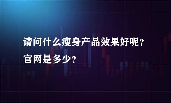 请问什么瘦身产品效果好呢？官网是多少？