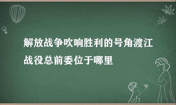 解放战争吹响胜利的号角渡江战役总前委位于哪里