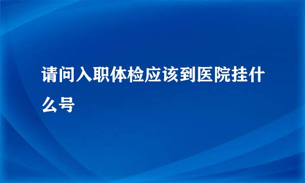 请问入职体检应该到医院挂什么号