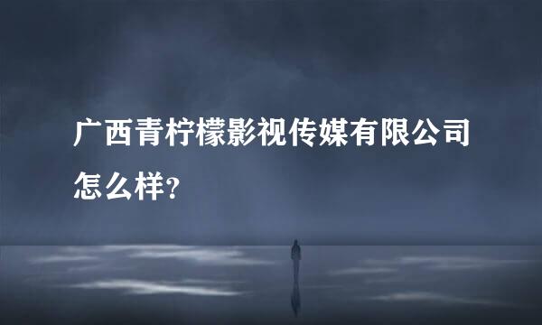 广西青柠檬影视传媒有限公司怎么样？