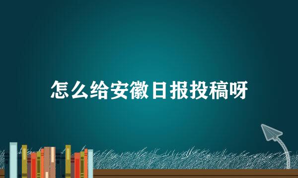 怎么给安徽日报投稿呀