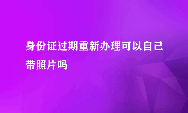 身份证过期重新办理可以自己带照片吗