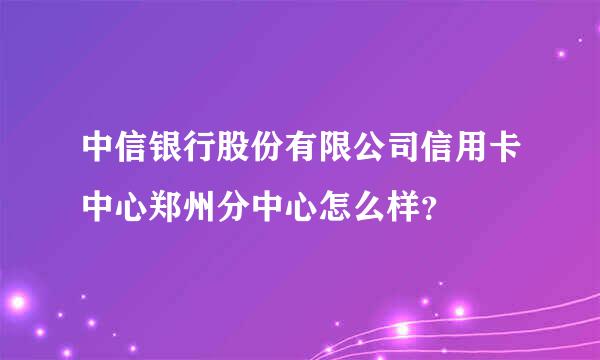 中信银行股份有限公司信用卡中心郑州分中心怎么样？