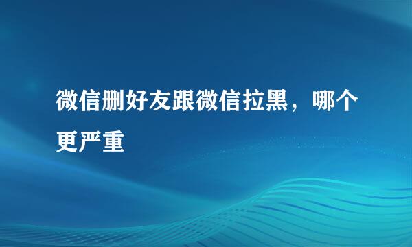 微信删好友跟微信拉黑，哪个更严重