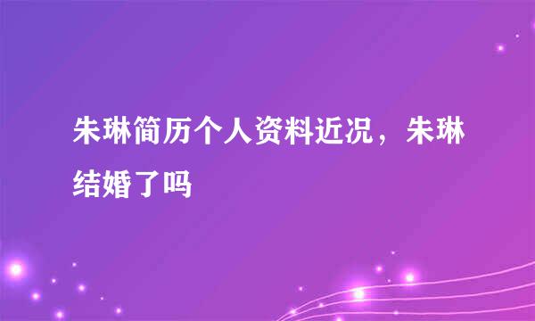 朱琳简历个人资料近况，朱琳结婚了吗