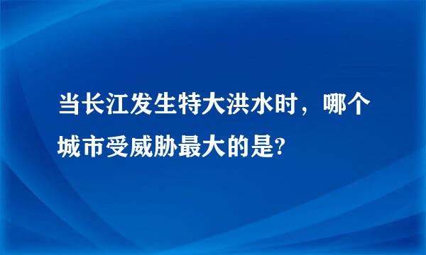 当长江发生特大洪水时，哪个城市受威胁最大的是?