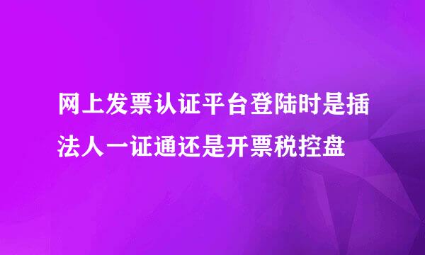 网上发票认证平台登陆时是插法人一证通还是开票税控盘