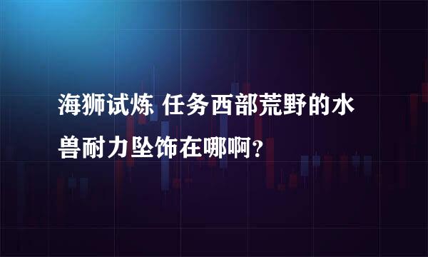 海狮试炼 任务西部荒野的水兽耐力坠饰在哪啊？