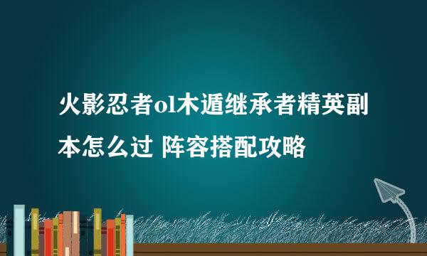 火影忍者ol木遁继承者精英副本怎么过 阵容搭配攻略