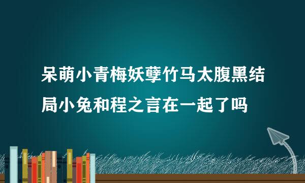 呆萌小青梅妖孽竹马太腹黑结局小兔和程之言在一起了吗