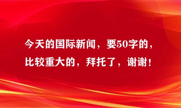 今天的国际新闻，要50字的，比较重大的，拜托了，谢谢！