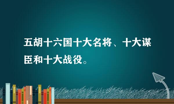 五胡十六国十大名将、十大谋臣和十大战役。