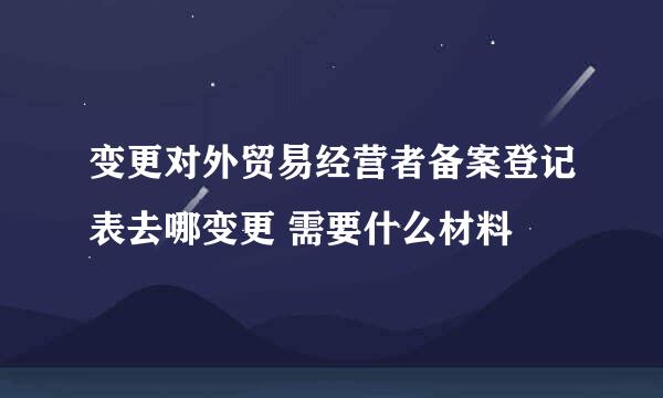 变更对外贸易经营者备案登记表去哪变更 需要什么材料