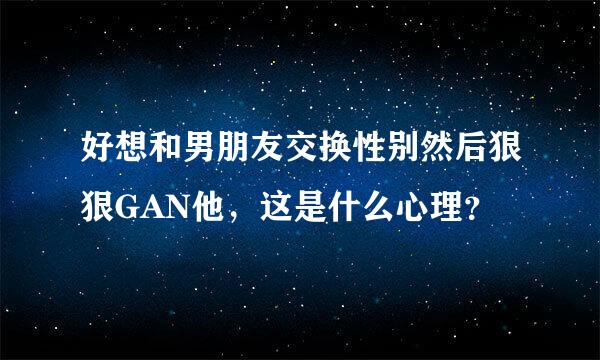 好想和男朋友交换性别然后狠狠GAN他，这是什么心理？