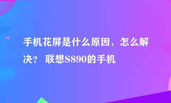 手机花屏是什么原因，怎么解决？ 联想S890的手机