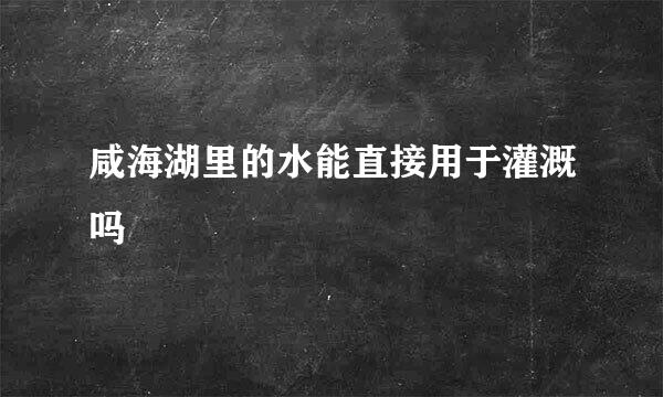 咸海湖里的水能直接用于灌溉吗