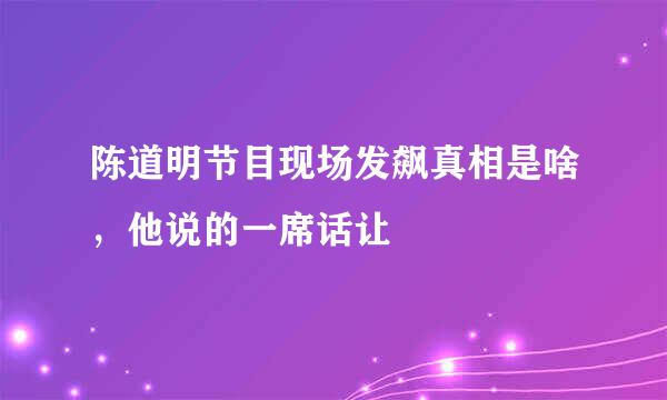 陈道明节目现场发飙真相是啥，他说的一席话让