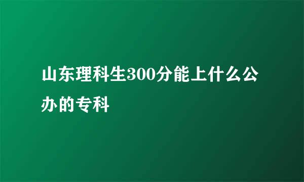 山东理科生300分能上什么公办的专科