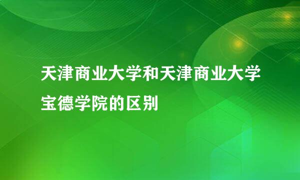 天津商业大学和天津商业大学宝德学院的区别