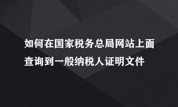 如何在国家税务总局网站上面查询到一般纳税人证明文件