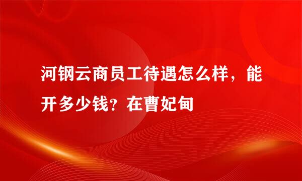 河钢云商员工待遇怎么样，能开多少钱？在曹妃甸