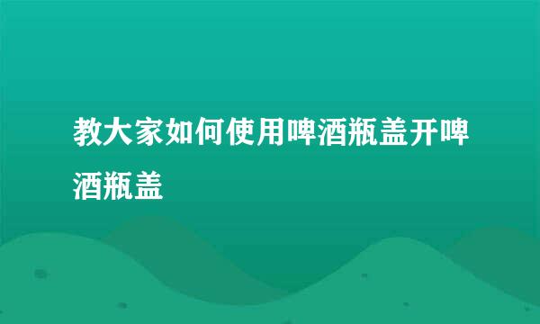 教大家如何使用啤酒瓶盖开啤酒瓶盖