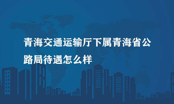 青海交通运输厅下属青海省公路局待遇怎么样