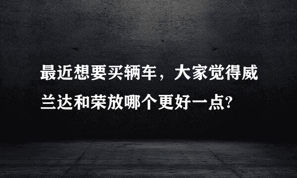 最近想要买辆车，大家觉得威兰达和荣放哪个更好一点?