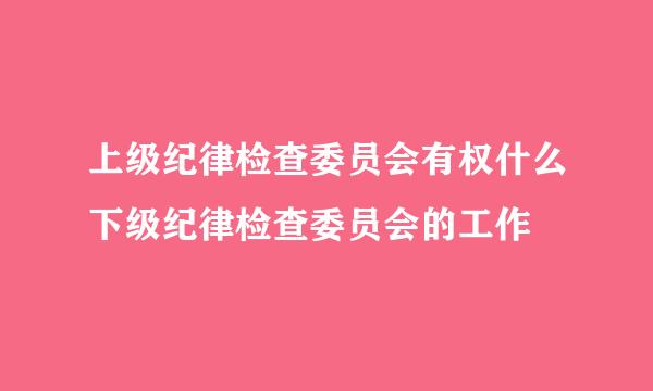 上级纪律检查委员会有权什么下级纪律检查委员会的工作