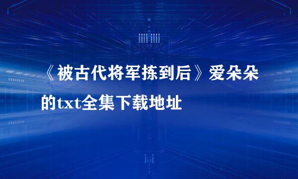 《被古代将军拣到后》爱朵朵的txt全集下载地址