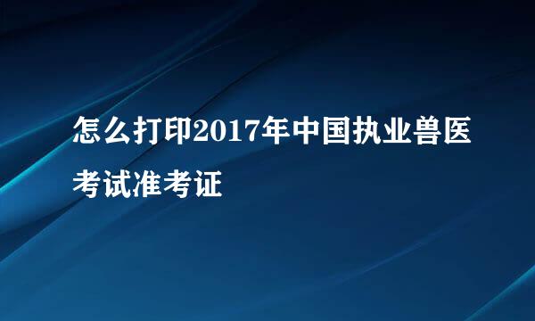 怎么打印2017年中国执业兽医考试准考证