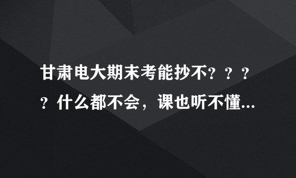 甘肃电大期末考能抄不？？？？什么都不会，课也听不懂。有上过的同志帮帮忙