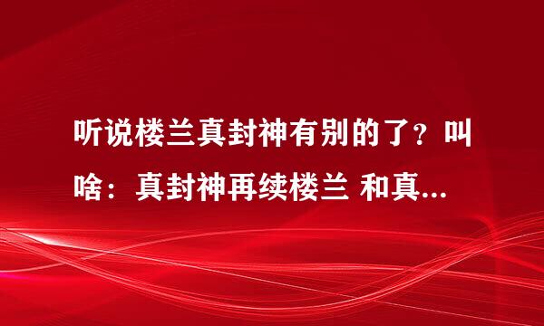 听说楼兰真封神有别的了？叫啥：真封神再续楼兰 和真封神后传？跪求官网地址！