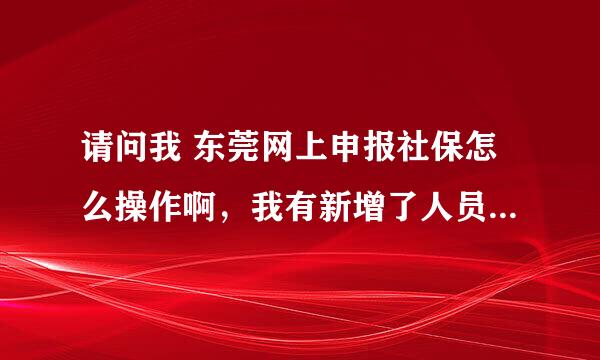 请问我 东莞网上申报社保怎么操作啊，我有新增了人员怎么将草稿的质料上传