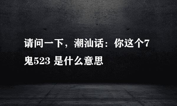 请问一下，潮汕话：你这个7鬼523 是什么意思