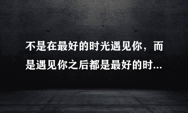 不是在最好的时光遇见你，而是遇见你之后都是最好的时光。是什么意思啊？