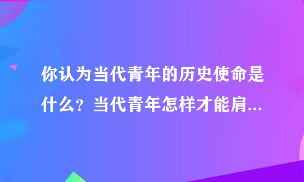 你认为当代青年的历史使命是什么？当代青年怎样才能肩负起历史使命？