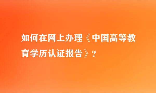 如何在网上办理《中国高等教育学历认证报告》？