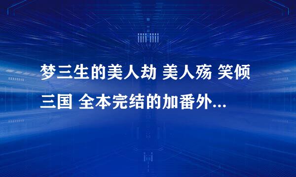 梦三生的美人劫 美人殇 笑倾三国 全本完结的加番外 一定要完整结局的 发那种手机可以下载的