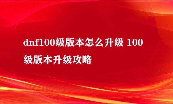 dnf100级版本怎么升级 100级版本升级攻略