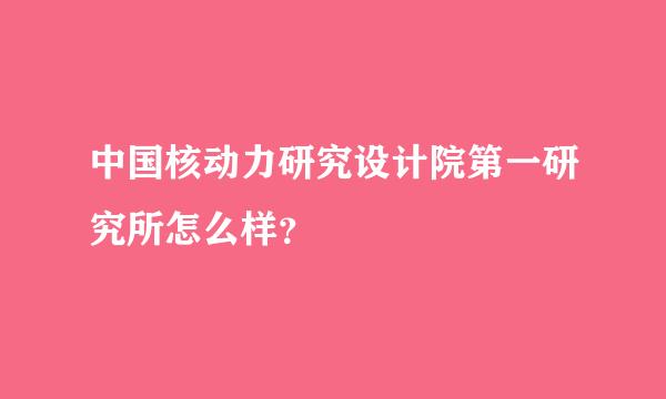 中国核动力研究设计院第一研究所怎么样？