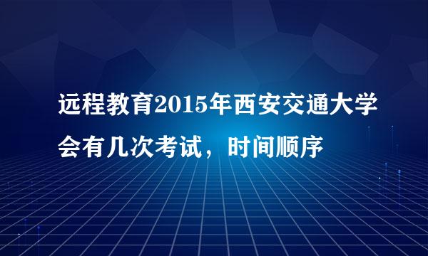 远程教育2015年西安交通大学会有几次考试，时间顺序