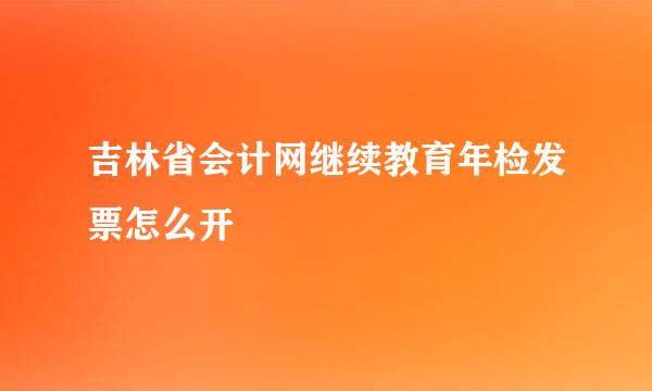 吉林省会计网继续教育年检发票怎么开