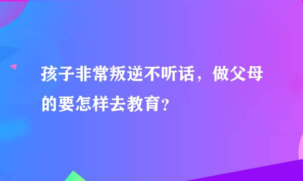 孩子非常叛逆不听话，做父母的要怎样去教育？