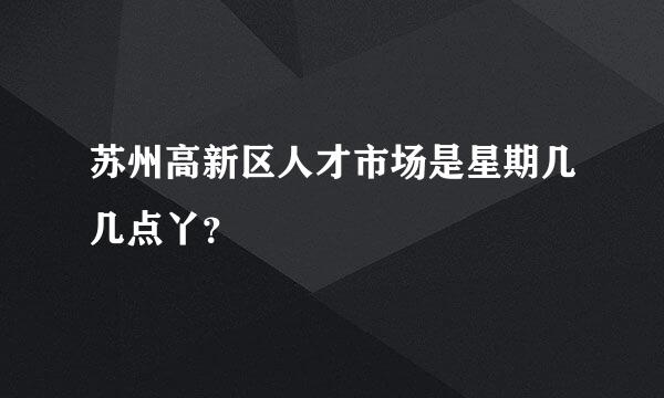 苏州高新区人才市场是星期几几点丫？