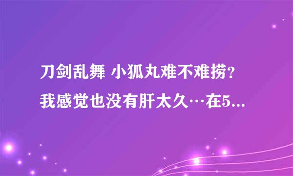 刀剑乱舞 小狐丸难不难捞？我感觉也没有肝太久…在5-3捡到了小狐丸 什么刀难捞？