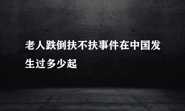 老人跌倒扶不扶事件在中国发生过多少起