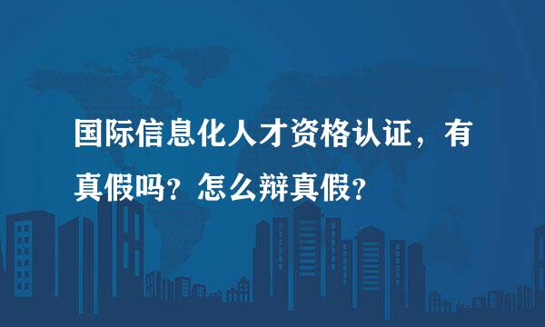 国际信息化人才资格认证，有真假吗？怎么辩真假？