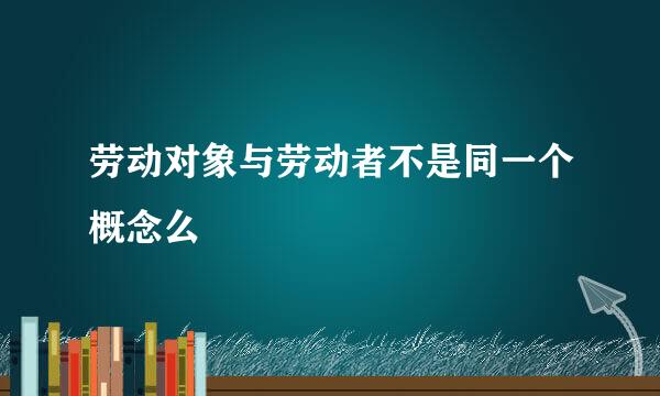 劳动对象与劳动者不是同一个概念么